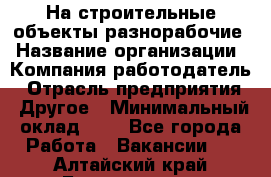 На строительные объекты разнорабочие › Название организации ­ Компания-работодатель › Отрасль предприятия ­ Другое › Минимальный оклад ­ 1 - Все города Работа » Вакансии   . Алтайский край,Белокуриха г.